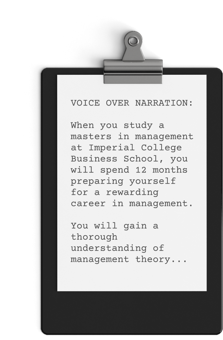 A Clipboard With A Piece Of Paper Clipped On It. The Paper Contains Text Reading: &Quot;Voice Over Narration: When You Study A Master'S In Management At Imperial College Business School, You Will Spend 12 Months Preparing For A Rewarding Career In Management. Explore Our Imperial College Video To Learn More... A clipboard with a piece of paper clipped on it. The paper contains text reading: "VOICE OVER NARRATION: When you study a master's in management at Imperial College Business School, you will spend 12 months preparing for a rewarding career in management. Explore our Imperial College Video to learn more...